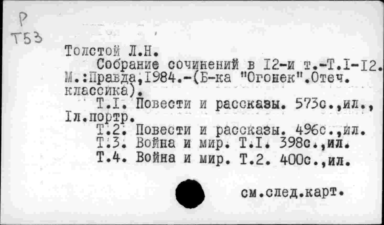 ﻿Толстой Л.Н.
Собрание сочинений в 12-и Т.-Т.1-12. М.:Правда,1984.-(Б-ка п0гонек”.0теч. классика).
Т.1. Повести и рассказы. 573с.,ил., Хл.портр.
Т.2. Повести и рассказы. 496с.,ил.
Т.З. Война и мир. Т.1* 398с*,ил.
Т.4. Война и мир. Т.2. 400с.,ил.
см.след.карт.